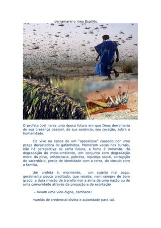 derramarei o meu Espírito.




O profeta Joel narra uma época futura em que Deus derramaria
de sua presença pessoal, de sua essência, seu coração, sobre a
humanidade.

     Ele vive na época de um “apocalipse” causado por uma
praga devastadora de gafanhotos. Morreram vacas nos currais,
não há perspectiva de safra futura, a fome é iminente. Há
degradação do meio-ambiente, em conjunto com degradação
moral do povo, aristocracia, pobreza, injustiça social, corrupção
do sacerdócio, perda de identidade com a terra, do vinculo com
a família.

     Um profeta é, mormente,          um sujeito mal pago,
geralmente pouco creditado, que recebe, nem sempre de bom
grado, a dura missão de transformar a alma de uma nação ou de
uma comunidade através da pregação e da exortação

      – Vivam uma vida digna, cambada!

     munido de credencial divina e autoridade para tal.
 