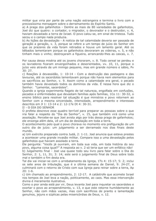 militar que viria por parte de uma nação estrangeira e termina o livro com a
preciosíssima mensagem sobre o derramamento do Espírito Santo.
a) A praga dos gafanhotos - Dentre as mais de 80 variedades de gafanhotos,
Joel diz que quatro: o cortador, o migrador, o devorador e o destruidor, v. 4,
haviam devastado a terra de Israel. O povo calou-se, em sinal de tristeza. Tudo
secou e o campo nada produzia.
b) As lições da devastação - A notícia de tal calamidade deveria ser passada de
geração a geração, v. 3, porque se refere a um tempo de juízo do Senhor em
que os prazeres da vida foram retirados e houve um lamento geral. Até os
bêbados lamentaram porque os gafanhotos devoraram as videiras, v. 5, e não
tinham mais o vinho; destroçaram a figueira, arrancando-lhes as cascas, v. 7.

Por causa dessa miséria até os jovens choraram, v. 8. Todo cereal se perdeu e
os lavradores ficaram envergonhados e desorientados, vv. 10, 11, porque o
juízo veio através de um inimigo pequeno, mas em grande número e sábio, Pv
30: 27.
c) Reações à devassidão, 1: 10-14 - Com a destruição das pastagens e das
lavouras, até os sacerdotes lamentavam porque não havia nem elementos para
os sacrifícios ao Senhor, v. 9. Assim como a calamidade era geral, o pecado
também havia devastado todos os domínios da vida. É nessa hora que diz o
Senhor: “Lamentai, sacerdotes".
Quando a igreja experimenta flagelo de tal natureza, engolfada em confusões,
pecados e enfermidades que devastam famílias após famílias, 1Co 11: 30-32, o
ensino bíblico para resolver tal situação é que ministros e povo retornem ao
Senhor com a mesma sinceridade, intensidade, arrependimento e interesses
descritos em Jl 1: 13-14 e 2: 12-17e Dt 4: 30-31.
II - O DIA DO SENHOR
O profeta descreve esse quadro terrível para preparar as pessoas sobre o que
iria falar a respeito do “Dia do Senhor”, v. 15, que também virá como uma
assolação. Percebe-se que Joel avista algo por trás dessa praga de gafanhotos;
ele enxerga além dela, vê um dia de desolação em toda a terra.
O acontecimento pelo qual o povo chorava no momento era prefiguração de um
outro dia de juízo: um julgamento a ser derramado nos dias finais deste
mundo.
a) Um exército preparado contra Judá, 2: 1-11. Joel anuncia que estava prestes
a acontecer uma grande invasão militar. Compara isso a uma devastação pelos
gafanhotos que haviam assolado a terra.
Ele pergunta: “Vocês já ouviram, em toda sua vida, em toda história do seu
povo, alguma coisa igual?” A resposta ao v. 2 só teria que ser um enfático não!
b) Julgamento final - Joel usa quase todo seu livro para falar sobre o Dia do
Senhor, 2: 1, 11, 31; 3: 14; este será o julgamento final de Deus sobre todo
mal e também o fim desta era.
Tal dia vai iniciar-se com o arrebatamento da Igreja, 1Ts 4: 15-17; 5: 2; inclui
os sete anos de tribulação, que é a última semana de Daniel, 9: 24-27, e
culminará com o retorno de Cristo com sua Igreja para reinar sobre a terra, Ap
20: 1-6.
c) Um chamado ao arrependimento, 2: 12-17. A catástrofe que acomete Israel
nos tempos de Joel leva a nação, politicamente, ao caos. Mas essa intervenção
divina é meramente ilustrativa.
Como o pior ainda está por vir, Deus levanta Joel para inquietar os sacerdotes e
exortar o povo ao arrependimento, v. 13, e que este retorne humildemente ao
Senhor, não com mãos vazias, mas com sacrifícios de pranto e lamentação
genuínos, jejuns e súplicas pelas misericórdias de Deus, v. 12.
 
