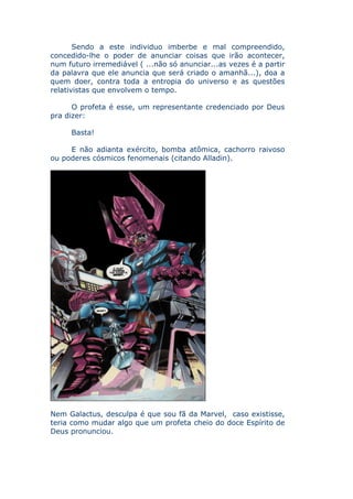 Sendo a este individuo imberbe e mal compreendido,
concedido-lhe o poder de anunciar coisas que irão acontecer,
num futuro irremediável ( ...não só anunciar...as vezes é a partir
da palavra que ele anuncia que será criado o amanhã...), doa a
quem doer, contra toda a entropia do universo e as questões
relativistas que envolvem o tempo.

      O profeta é esse, um representante credenciado por Deus
pra dizer:

     Basta!

     E não adianta exército, bomba atômica, cachorro raivoso
ou poderes cósmicos fenomenais (citando Alladin).




Nem Galactus, desculpa é que sou fã da Marvel, caso existisse,
teria como mudar algo que um profeta cheio do doce Espírito de
Deus pronunciou.
 