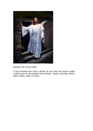 Daquilo. Da ressurreição.

A Ana Graziela tem hoje o direito de ser cheia do mesmo poder
e glória que foi derramada sobre Moisés. Isaias. Jeremias. Paulo.
Ester. Maria. João. E Cristo.
 