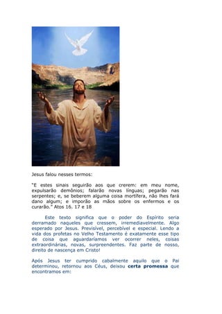 Jesus falou nesses termos:

“E estes sinais seguirão aos que crerem: em meu nome,
expulsarão demônios; falarão novas línguas; pegarão nas
serpentes; e, se beberem alguma coisa mortífera, não lhes fará
dano algum; e imporão as mãos sobre os enfermos e os
curarão.” Atos 16. 17 e 18

       Este texto significa que o poder do Espírito seria
derramado naqueles que cressem, irremediavelmente. Algo
esperado por Jesus. Previsível, percebível e especial. Lendo a
vida dos profetas no Velho Testamento é exatamente esse tipo
de coisa que aguardaríamos ver ocorrer neles, coisas
extraordinárias, novas, surpreendentes. Faz parte de nosso,
direito de nascença em Cristo!

Após Jesus ter cumprido cabalmente aquilo que o Pai
determinou, retornou aos Céus, deixou certa promessa que
encontramos em:
 