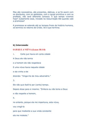 Mas são necessários, são presentes, dádivas, e se foi assim com
os discípulos, com os apóstolos, com a igreja primitiva e com os
profetas, não será diferente conosco. E que tempo vivemos
hoje? Justamente esse, iniciado na ressurreição Até quando vale
a promessa?

A promessa se estende até os tempos finais da história humana,
só termina no retorno de Cristo. Se é que termina.




b) Intercessão

O JUIZ E A VIÚVA (Lucas 18:1-8)

1.      Certo juiz havia em certa cidade

A Deus ele não temia

e a homem ele não respeitava

E uma viúva havia naquela cidade

e ela vinha a ele

dizendo: "Vinga-me do meu adversário."

3.

Ele não quis fazê-lo por (certo) tempo.

Depois disse para si mesmo: "Embora eu não tema a Deus

e não respeite a homem,

4.

no entanto, porque ela me importuna, esta viúva,

vou vingá-la

para que mediante a sua vinda constante

ela me moleste."
 