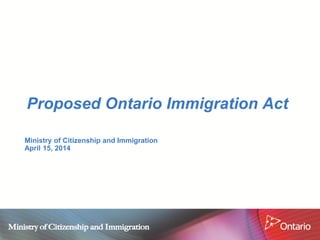 Proposed Ontario Immigration Act 
Ministry of Citizenship and Immigration April 15, 2014  