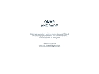 OMAR
ANDRADE
Helping organisations become better at solving UX and
service design problems and, ﬁnd opportunities for
innovation within an ecosystem
+61 0416 237 994 
omar.ivan.andrade@gmail.com
 