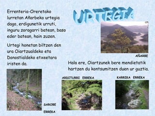 URTEGIA Errenteria-Oreretako lurretan Añarbeko urtegia dago, erdigunetik urruti, inguru zoragarri batean, baso eder batean, hain zuzen. Urtegi honetan biltzen den ura Oiartzualdeko eta Donostialdeko etxeetara iristen da. KARRIKA  ERREKA SAROBE  ERREKA ARDITURRI  ERREKA Hala ere, Oiartzunek bere mendietatik hartzen du kontsumitzen duen ur guztia. AÑARBE 