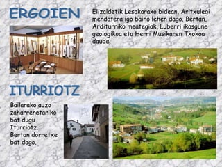 ITURRIOTZ Bailarako auzo zaharrenetariko bat dugu Iturriotz. Bertan dorretxe bat dago. ERGOIEN Elizaldetik Lesakarako bidean, Aritxulegi mendatera igo baino lehen dago. Bertan, Arditurriko meategiak, Luberri ikasgune geologikoa eta Herri Musikaren Txokoa daude. 