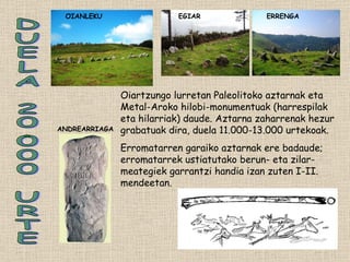 DUELA 20.000 URTE Oiartzungo lurretan Paleolitoko aztarnak eta Metal-Aroko hilobi-monumentuak (harrespilak eta hilarriak) daude. Aztarna zaharrenak hezur grabatuak dira, duela 11.000-13.000 urtekoak. Erromatarren garaiko aztarnak ere badaude; erromatarrek ustiatutako berun- eta zilar-meategiek garrantzi handia izan zuten I-II. mendeetan.  ANDREARRIAGA OIANLEKU ERRENGA EGIAR 