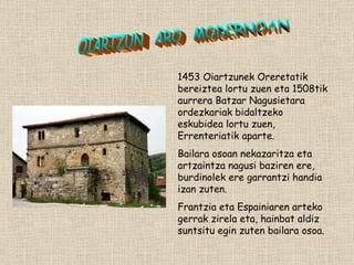 1453 Oiartzunek Oreretatik bereiztea lortu zuen eta 1508tik aurrera Batzar Nagusietara ordezkariak bidaltzeko eskubidea lortu zuen, Errenteriatik aparte. Bailara osoan nekazaritza eta artzaintza nagusi baziren ere, burdinolek ere garrantzi handia izan zuten. Frantzia eta Espainiaren arteko gerrak zirela eta, hainbat aldiz suntsitu egin zuten bailara osoa. OIARTZUN  ARO  MODERNOAN 
