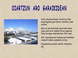 OIARTZUN  ARO  GARAIKIDEAN Arlo ekonomikoan Arditurriko meategiek garrantzi handia izan zuten. Gerra karlistetan borroka leku izan zen eta Santa Kruz apaiza Oiartzungo mendietan ibili zen. XX. mendearen bukaeran hainbat industrialde zabaldu ziren. Populazioa poliki-poliki handitu da. 