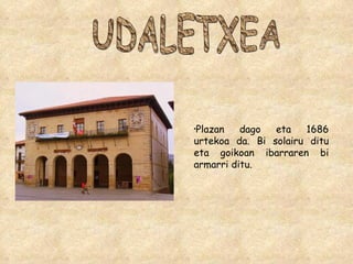 UDALETXEA Plazan dago eta 1686 urtekoa da. Bi solairu ditu eta goikoan ibarraren bi armarri ditu. 
