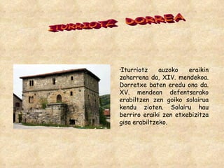 ITURRIOTZ  DORREA Iturriotz auzoko eraikin zaharrena da, XIV. mendekoa. Dorretxe baten eredu ona da. XV. mendean defentsarako erabiltzen zen goiko solairua kendu zioten. Solairu hau berriro eraiki zen etxebizitza gisa erabiltzeko.  