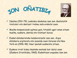 Idazlea (1911-79). Lanbidez abokatua izan zen. Gaztetatik txistulari eta dantzari trebea zela erakutsi zuen. Musika-konposizioak egiteaz gain, hitzaldi ugari eman zituen musika, euskara, dantza eta txistuari buruz. Euskal aldizkarietako kolaboratzaile izan zen;  Argia  aldizkaria argitaratu eta zuzendu zuen Caracas eta New York-en (1946-48). Haur-ipuinak euskaratu zituen. Euskara irrati bidez ikasteko metodo bat idatzi zuen ( Euskara Irratibidez , 1965). Euskaltzain urgazlea izan zen. JON  OÑATIBIA 
