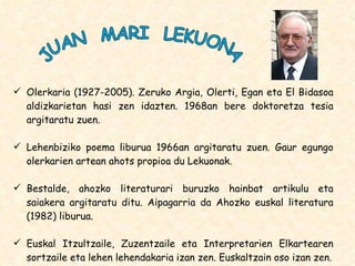 Olerkaria (1927-2005). Zeruko Argia, Olerti, Egan eta El Bidasoa aldizkarietan hasi zen idazten. 1968an bere doktoretza tesia argitaratu zuen.  Lehenbiziko poema liburua 1966an argitaratu zuen. Gaur egungo olerkarien artean ahots propioa du Lekuonak. Bestalde, ahozko literaturari buruzko hainbat artikulu eta saiakera argitaratu ditu. Aipagarria da Ahozko euskal literatura (1982) liburua. Euskal Itzultzaile, Zuzentzaile eta Interpretarien Elkartearen sortzaile eta lehen lehendakaria izan zen. Euskaltzain oso izan zen. JUAN  MARI  LEKUONA 