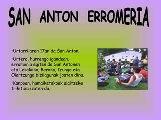 SAN  ANTON  ERROMERIA Urtarrilaren 17an da San Anton. Urtero, hurrengo igandean, erromeria egiten da San Antonen eta Lesakako, Berako, Irungo eta Oiartzungo bizilagunak joaten dira.  Kanpoan, hamaiketakoak alaitzeko trikitixa izaten da.  