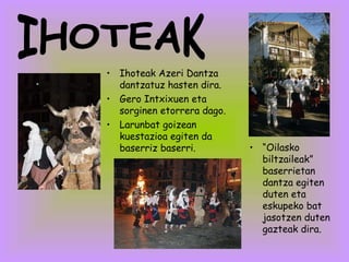 Ihoteak Azeri Dantza dantzatuz hasten dira. Gero Intxixuen eta sorginen etorrera dago. Larunbat goizean kuestazioa egiten da baserriz baserri. IHOTEAK “ Oilasko biltzaileak” baserrietan dantza egiten duten eta eskupeko bat jasotzen duten gazteak dira.  