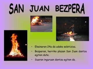 Ekainaren 24a da udako solstizioa.  Bezperan, herriko plazan San Juan dantza egiten dute.  Suaren inguruan dantza egiten da. SAN  JUAN  BEZPERA 