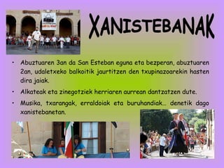Abuztuaren 3an da San Esteban eguna eta bezperan, abuztuaren 2an, udaletxeko balkoitik jaurtitzen den txupinazoarekin hasten dira jaiak. Alkateak eta zinegotziek herriaren aurrean dantzatzen dute.  Musika, txarangak, erraldoiak eta buruhandiak… denetik dago xanistebanetan. XANISTEBANAK 