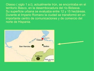Oiasso ( siglo 1 a.t), actualmente Irún, se encontraba en el territorio Basco, en la desembocadura del río Bidasoa. Su superficie urbana se evaluaba entre 12 y 15 hectáreas. Durante el Imperio Romano la ciudad se transformó en un importante centro de comunicaciones y de comercio del norte de Hispania.