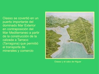 Oiasso se covertió en un puerto importante del dominado Mar Exterior en contraposición del Mar Mediterraneo a partir de la construcción de la calzada a Tarraco (Tarragona) que permitió el transporte de minerales y comercio Oiasso y el cabo de Higuer