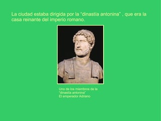 La ciudad estaba dirigida por la “dinastía antonina” , que era la casa reinante del imperio romano. Uno de los miembros de la “dinastía antonina” El emperador Adriano