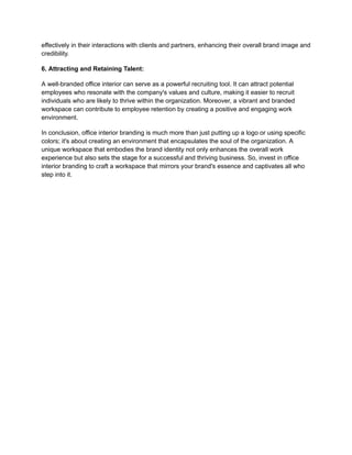 effectively in their interactions with clients and partners, enhancing their overall brand image and
credibility.
6. Attracting and Retaining Talent:
A well-branded office interior can serve as a powerful recruiting tool. It can attract potential
employees who resonate with the company's values and culture, making it easier to recruit
individuals who are likely to thrive within the organization. Moreover, a vibrant and branded
workspace can contribute to employee retention by creating a positive and engaging work
environment.
In conclusion, office interior branding is much more than just putting up a logo or using specific
colors; it's about creating an environment that encapsulates the soul of the organization. A
unique workspace that embodies the brand identity not only enhances the overall work
experience but also sets the stage for a successful and thriving business. So, invest in office
interior branding to craft a workspace that mirrors your brand's essence and captivates all who
step into it.
 