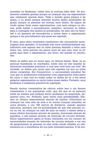 — 10 —
ressadas no fenômeno, todas elas já ouviram falar dele. Os pro-
fessores também gostam porque as crianças têm um experimento
que realmente querem fazer. Todo o mundo gosta porque é de
graça, e eu gosto porque obtenho muitos dados produzidos de
graça, porque as pessoas me enviam seus dados. Se algum de
vocês quiser fazer esses experimentos, com seus amigos ou alu-
nos, pode baixar o procedimento completo, inclusive as folhas
para a contagem dos pontos já ponderadas, do meu site na Inter-
net e eu gostaria de encorajá-los a tentar fazer o experimento
porque é um procedimento que pode ser repetido.
É claro, para obter resultados estatísticos são necessárias amos-
tragens bem grandes. O resultado não seria estatisticamente sig-
nificativo com apenas dez ou vinte pessoas fazendo o teste uma
única vez, seria preciso um pouco mais do que isso, mas se al-
guém aqui fizer o experimento, por favor, me mande os resulta-
dos.
Sobre os dados que eu incluí aqui, os céticos dizem: "Bem, se as
pessoas mandaram os resultados, então elas só irão mandar se
obtiverem resultados positivos, e com isso você teria um viés". Na
verdade, os dados que incluí aqui são aqueles em que eu tinha
séries completas. Em Connecticut, a universidade estadual fez
com que os professores realizassem esse experimento como parte
do curso e com isso eu tenho todos os dados de lá, e em meus
próprios experimentos eu incluí todos esses dados. Portanto, esse
fenômeno é realmente passível de repetição.
Recebi muitos comentários de céticos sobre isso e um desses
comentários é um argumento sutil, que diz que se as pessoas
estão na mesma sala poderia haver mudanças na respiração, pe-
quenos sons, etc. Portanto, para testar essa possibilidade, fize-
mos os últimos experimentos através de janelas. Colocamos as
crianças em uma sala de aula e as outras crianças sentadas na
outra direção, a uns 100 metros de distância, usando aquelas
máscaras, portanto não há possibilidade de que elas possam ou-
vir ou ver as crianças na sala de aula ou sentir o cheiro delas e
esses efeitos funcionam através de janelas, funcionam através de
espelhos, e até mesmo através da televisão de circuito fechado.
Esses experimentos agora já foram realizados em um número de
universidades através da televisão de circuito fechado e em vez
de perguntarem às pessoas se elas estão sendo olhadas ou não,
monitora-se a resistência de sua pele automaticamente. E há mu-
 
