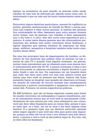 — 11 —
danças na resistência da pele quando as pessoas estão sendo
olhadas de uma tela de televisão por alguém numa outra sala. O
interessante é que na vida real há muito conhecimento sobre esse
efeito.
Entrevistei alguns detetives particulares, pessoal da vigilância na
polícia, pelotões antiterrorismo da Irlanda do Norte e outras pes-
soas cujo negócio é olhar outras pessoas. A maioria das pessoas
fica constrangida de olhar fixamente para outra pessoa durante
muito tempo, mas há pessoas cujo trabalho é fazer exatamente
isso o dia todo e, é claro, elas têm muito mais experiência que a
maioria. A maior parte dessas pessoas que são observadores pro-
fissionais dos demais está muito consciente desse fenômeno, e
alguns daqueles que operam sistemas de segurança em shop-
pings, edifícios, aeroportos e hospitais também estão muito cons-
cientes desse efeito.
Em uma das principais lojas de departamento de Londres, os de-
tetives da loja disseram que podiam olhar as pessoas na loja a-
través de uma TV e quando viam alguém roubando, um gatuno,
muitas vezes perceberam que se olhassem para essa pessoa mui-
to intensamente pela tela da TV, a pessoa começava a olhar a seu
redor procurando as câmeras escondidas e depois devolvia o que
tinha tirado e saía da loja. Um segurança em um hospital disse
que onde isso dava mais certo era com uma câmera oculta que
cobria uma área onde as pessoas iam fumar, embora não fosse
permitido fumar no hospital, mas quando ele observava os fuman-
tes através da televisão de circuito fechado eles imediatamente
começavam a parecer constrangidos e apagavam seus cigarros e
saíam dali. Portanto, há muitas experiências práticas.
No SÃS britânico, que são as forças especiais usadas para tomar
de assalto terroristas em embaixadas e lugares semelhantes, par-
te do treinamento ensina que se você está se aproximando cuida-
dosamente de uma pessoa por trás, para esfaqueá-la nas costas,
você não deve olhar fixamente para as costas dela, porque é qua-
se certo que, se o fizer, ela vai se virar e lhe fazer alguma coisa
horrível. E a primeira lição que um detetive particular aprende
sobre seguir alguém é que você não olha para quem está seguin-
do, porque se olhar ele vai se virar e seu disfarce terá sido desco-
berto, a pessoa o verá e você já não poderá segui-la. Por isso, não
se deve olhá-los fixamente.
 