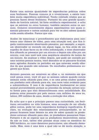 — 12 —
Existe uma enorme quantidade de experiências práticas sobre
esse fenômeno. Pessoas comuns já o vivenciaram, e existe tam-
bém muita experiência individual. Tenho coletado relatos que as
pessoas fazem desse fenômeno. Portanto há uma grande quanti-
dade de história natural, há forte evidência experimental, e acho
que se existem no reino humano, também existem entre os ani-
mais. Comecei recentemente alguns experimentos nos quais e-
xamino pássaros e outros animais para ver se eles sabem quando
estão sendo olhados. Parece que sim.
Acabei de mencionar o procedimento que elaboramos para isso:
temos uma câmera de vídeo, para uma situação real, que fica li-
gada continuamente observando pássaros, por exemplo; a seguir,
um observador se esconde em algum lugar, ou fica atrás de um
espelho de duas faces ou de vidro enfumaçado, e esse observador
fica olhando os pássaros por um minuto e depois não olha por um
minuto; com isso você terá uma seqüência aleatória de testes de
um minuto. Ao analisar o vídeo depois, que pode ser contado por
uma terceira pessoa neutra, você descobre se os pássaros ficaram
mais agitados durante os períodos em que estavam sendo olha-
dos do que quando não estavam. Os resultados preliminares su-
gerem que ficam.
Animais parecem ser sensíveis ao olhar e, no momento em que
você pensa nisso, você vê que os animais sabem quando outros
animais estão olhando para eles, e se uma presa souber quando
um predador está olhando para ela, isso teria valor evidente para
a sobrevivência. E isso é de importância fundamental no reino
animal provavelmente porque as pressões da seleção seriam mui-
to fortes para que eles desenvolvessem essa sensibilidade. Ela
poderia estar presente por pelo menos cem milhões de anos ou,
talvez, 200 milhões de anos, desde a evolução dos olhos.
Eu acho que o que a princípio parece uma curiosidade, um fenô-
meno secundário na vida humana, essa sensação de ser olhado
pêlos outros, pode ter uma importância biológica significativa. É
claro, na evolução dos relacionamentos presa/predador, se as
presas ficassem boas demais na arte de saber quando os preda-
dores estavam olhando para elas, os predadores passariam fome.
Portanto é de se esperar que os predadores desenvolvem meios
de não se trair, talvez eles possam atuar como os membros do
SÃS britânico, ou como detetives particulares, não olhando dema-
siado. Mas, essa é uma área a qual não se dá muita atenção, a
 