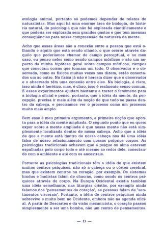 — 13 —
etologia animal, portanto só podemos depender de relatos de
naturalistas. Mas aqui há uma enorme área de biologia, de histó-
ria natural, de psicologia que não foi explorada cientificamente e
que poderia ser explorada sem grandes gastos e que tem imensas
conseqüências para nossa compreensão da natureza da mente.
Acho que essas áreas são a conexão entre a pessoa que está o-
lhando e aquilo que está sendo olhado, o que ocorre através da-
quilo que poderíamos chamar de campo perceptual, e no meu
caso, eu penso neles como sendo campos mórficos e são um as-
pecto da minha hipótese geral sobre campos mórficos, campos
que conectam coisas que formam um todo. O observador e o ob-
servado, como os físicos muitas vezes nos dizem, estão conecta-
dos um ao outro. Na física já não é heresia dizer que o observador
e o observado têm uma conexão entre eles. Na biologia, é claro,
isso ainda é herético, mas, é claro, isso é realmente senso comum.
E esses experimentos ajudam bastante a trazer o fenômeno para
a biologia oficial e penso, portanto, que a idéia da mente, da per-
cepção, precisa ir mais além da noção de que tudo se passa den-
tro da cabeça, e precisamos ver o processo como um processo
muito mais amplo.
Bem esse é meu primeiro argumento, a primeira noção que apon-
ta para a idéia da mente ampliada. O segundo ponto que eu quero
expor sobre a mente ampliada é que nossa mente não está sim-
plesmente localizada dentro de nossa cabeça. Acho que a idéia
de que a mente está dentro de nossa cabeça nos dá uma idéia
falsa de nosso relacionamento com nossos próprios corpos. As
psicologias tradicionais achavam que a psique ou alma estavam
espalhadas pelo corpo todo e até mesmo ao redor dele, conectan-
do com o ambiente e até com os ancestrais.
Portanto as psicologias tradicionais têm a idéia de que existem
muitos centros psíquicos, não só a cabeça ou o córtex cerebral,
mas que existem centros no coração, por exemplo. Os sistemas
hindus e budistas falam de chacras, como sendo os centros psí-
quicos através do corpo. Na Europa Ocidental existia também
uma idéia semelhante, nas liturgias cristãs, por exemplo ainda
falamos dos "pensamentos do coração", as pessoas falam de "sen-
timentos viscerais". Portanto, a idéia de centros psíquicos ainda
sobrevive e muito bem no Ocidente, embora não na agenda ofici-
al. A partir de Descartes e da visão mecanicista, o coração passou
simplesmente a ser uma bomba, não um centro de pensamentos.
 