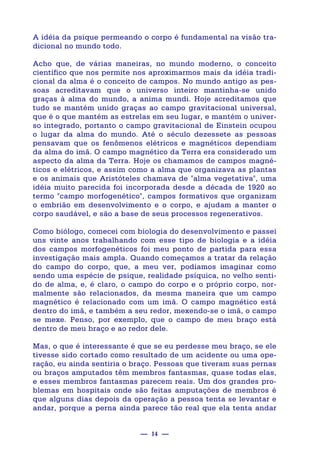 — 14 —
A idéia da psique permeando o corpo é fundamental na visão tra-
dicional no mundo todo.
Acho que, de várias maneiras, no mundo moderno, o conceito
científico que nos permite nos aproximarmos mais da idéia tradi-
cional da alma é o conceito de campos. No mundo antigo as pes-
soas acreditavam que o universo inteiro mantinha-se unido
graças à alma do mundo, a anima mundi. Hoje acreditamos que
tudo se mantém unido graças ao campo gravitacional universal,
que é o que mantém as estrelas em seu lugar, e mantém o univer-
so integrado, portanto o campo gravitacional de Einstein ocupou
o lugar da alma do mundo. Até o século dezessete as pessoas
pensavam que os fenômenos elétricos e magnéticos dependiam
da alma do imã. O campo magnético da Terra era considerado um
aspecto da alma da Terra. Hoje os chamamos de campos magné-
ticos e elétricos, e assim como a alma que organizava as plantas
e os animais que Aristóteles chamava de "alma vegetativa", uma
idéia muito parecida foi incorporada desde a década de 1920 ao
termo "campo morfogenético", campos formativos que organizam
o embrião em desenvolvimento e o corpo, e ajudam a manter o
corpo saudável, e são a base de seus processos regenerativos.
Como biólogo, comecei com biologia do desenvolvimento e passei
uns vinte anos trabalhando com esse tipo de biologia e a idéia
dos campos morfogenéticos foi meu ponto de partida para essa
investigação mais ampla. Quando começamos a tratar da relação
do campo do corpo, que, a meu ver, podíamos imaginar como
sendo uma espécie de psique, realidade psíquica, no velho senti-
do de alma, e, é claro, o campo do corpo e o próprio corpo, nor-
malmente são relacionados, da mesma maneira que um campo
magnético é relacionado com um imã. O campo magnético está
dentro do imã, e também a seu redor, mexendo-se o imã, o campo
se mexe. Penso, por exemplo, que o campo de meu braço está
dentro de meu braço e ao redor dele.
Mas, o que é interessante é que se eu perdesse meu braço, se ele
tivesse sido cortado como resultado de um acidente ou uma ope-
ração, eu ainda sentiria o braço. Pessoas que tiveram suas pernas
ou braços amputados têm membros fantasmas, quase todas elas,
e esses membros fantasmas parecem reais. Um dos grandes pro-
blemas em hospitais onde são feitas amputações de membros é
que alguns dias depois da operação a pessoa tenta se levantar e
andar, porque a perna ainda parece tão real que ela tenta andar
 