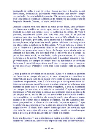 — 15 —
apoiando-se nela, e cai no chão. Essas pernas e braços, esses
fantasmas, continuam parecendo verdadeiros por muito tempo,
na verdade, duram indefinidamente. Há pessoas ainda vivas hoje
que têm braços e pernas fantasmas de membros que perderam na
Segunda Grande Guerra, há mais de 50 anos.
Quando alguém tem um braço ou uma perna falsa, uma prótese,
na literatura médica o termo que usam para isso é dizer que,
quando colocam um braço falso, o fantasma do braço dá vida à
prótese, encaixa-se como uma mão em uma luva. E as poucas
pessoas que não tem fantasmas tem muita dificuldade de se a-
daptar à prótese, portanto, essa animação do membro artificial -
animação é o próprio termo usado pêlos médicos - acho que nos
diz algo sobre a natureza do fantasma. A visão médica, é claro, é
que o fantasma é produzido dentro do cérebro e é meramente
referido ou projetado para o lugar do braço, mas ainda está no
interior do cérebro. Eu acredito que é possível que o braço ou
perna fantasma está, na verdade, onde parece estar, é o campo
do braço ou da perna. Normalmente não é possível separar o bra-
ço verdadeiro do campo do braço, mas no fenômeno do membro
fantasma é possível separá-los, você tem o campo sem o braço ou
perna materiais. Portanto, será que esse campo está realmente
lá?
Como podemos detectar esse campo? Essa é a maneira perfeita
de detectar o campo do corpo, é uma situação extraordinária,
maravilhosa para fazê-lo. É muito triste para os que tiveram seus
membros amputados, mas é uma sorte para nós que estamos in-
teressados nessas questões mais amplas, porque aqui temos uma
separação clara entre a experiência subjetiva, o que eu chamaria
de campo do membro, e a estrutura material. O que é que está
realmente lá? Há algumas pessoas que afirmam serem capazes de
ver corpos sutis, auras. Há outras envolvidas na chamada medici-
na energética, ou medicina da energia sutil, que afirmam serem
capazes de sentir esses campos corporais. Há até algumas pes-
soas que praticam a técnica chamada de "toque terapêutico", que
descobrem que podem aliviar a dor nos membros fantasmas mas-
sageando-os. É claro, eles estão massageando um membro que
não está lá, mas eles afirmam que podem sentir o membro que,
com a prática, podem realmente detectar o membro.
Bom, eu desenvolvi um experimento muito simples para testar os
membros fantasmas. Esse é um experimento que desenvolvi mui-
 