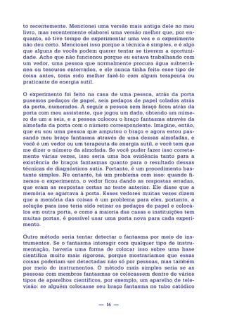 — 16 —
to recentemente. Mencionei uma versão mais antiga dele no meu
livro, mas recentemente elaborei uma versão melhor que, por en-
quanto, só tive tempo de experimentar uma vez e o experimento
não deu certo. Mencionei isso porque a técnica é simples, e é algo
que alguns de vocês podem querer tentar se tiverem a oportuni-
dade. Acho que não funcionou porque eu estava trabalhando com
um vedor, uma pessoa que normalmente procura água subterrâ-
nea ou tesouros enterrados, e ele nunca tinha feito esse tipo de
coisa antes, teria sido melhor fazê-lo com algum terapeuta ou
praticante de energia sutil.
O experimento foi feito na casa de uma pessoa, atrás da porta
pusemos pedaços de papel, seis pedaços de papel colados atrás
da porta, numerados. A seguir a pessoa sem braço ficou atrás da
porta com meu assistente, que jogou um dado, obtendo um núme-
ro de um a seis, e a pessoa colocou o braço fantasma através da
almofada da porta com o número correspondente. Imagine, então,
que eu sou uma pessoa que amputou o braço e agora estou pas-
sando meu braço fantasma através de uma dessas almofadas, e
você é um vedor ou um terapeuta de energia sutil, e você tem que
me dizer o número da almofada. Se você puder fazer isso correta-
mente várias vezes, isso seria uma boa evidência tanto para a
existência de braços fantasmas quanto para o resultado dessas
técnicas de diagnósticos sutis. Portanto, é um procedimento bas-
tante simples. No entanto, há um problema com isso: quando fi-
zemos o experimento, o vedor ficou dando as respostas erradas,
que eram as respostas certas no teste anterior. Ele disse que a
memória se agarrava à porta. Esses vedores muitas vezes dizem
que a memória das coisas é um problema para eles, portanto, a
solução para isso teria sido retirar os pedaços de papel e colocá-
los em outra porta, e como a maioria das casas e instituições tem
muitas portas, é possível usar uma porta nova para cada experi-
mento.
Outro método seria tentar detectar o fantasma por meio de ins-
trumentos. Se o fantasma interagir com qualquer tipo de instru-
mentação, haveria uma forma de colocar isso sobre uma base
científica muito mais rigorosa, porque mostraríamos que essas
coisas poderiam ser detectadas não só por pessoas, mas também
por meio de instrumentos. O método mais simples seria se as
pessoas com membros fantasmas os colocassem dentro de vários
tipos de aparelhos científicos, por exemplo, um aparelho de tele-
visão: se alguém colocasse seu braço fantasma no tubo catódico
 