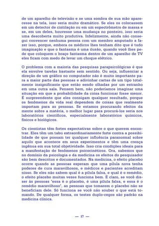 — 17 —
de um aparelho de televisão e se uma sombra de sua mão apare-
cesse na tela, isso seria muito dramático. Se eles os colocassem
em um detector de cintilação ou em um espectrômetro de massa e
se, em um deles, houvesse uma mudança no ponteiro, isso seria
uma descoberta muito produtiva. Infelizmente, ainda não conse-
gui convencer nenhuma pessoa com um membro amputado a fa-
zer isso, porque, embora os médicos lhes tenham dito que é tudo
imaginação e que o fantasma é uma ilusão, quando você lhes pe-
de que coloquem o braço fantasma dentro de um aparelho de TV
eles ficam com medo de levar um choque elétrico.
O problema com a maioria das pesquisas parapsicológicas é que
ela envolve tarefas bastante sem sentido. Ou seja, influenciar a
direção de um gráfico no computador não é muito importante pa-
ra a maior parte das pessoas e adivinhar cartas de um tipo total-
mente insignificante que estão sendo olhadas por um estranho
em uma outra sala. Pensem bem, não poderíamos imaginar uma
situação em que a probabilidade da coisa funcionar fosse menor.
É surpreendente que eles consigam qualquer resultado, porque
os fenômenos da vida real dependem de coisas que realmente
importam para as pessoas. Se estamos procurando efeitos da
mente sobre a matéria, o melhor lugar para procurá-los seria nos
laboratórios científicos, especialmente laboratórios químicos,
físicos e biológicos.
Os cientistas têm fortes expectativas sobre o que querem encon-
trar. Eles têm um tabu extraordinariamente forte contra a possibi-
lidade de que possam ter qualquer influência paranormal sobre
aquilo que acontece em seus experimentos e têm uma crença
ingênua em sua total objetividade. Isso cria condições ideais para
a manifestação de fenômenos psicocinéticos. Ora, sabemos que
no domínio da psicologia e da medicina os efeitos do pesquisador
são bem descritos e documentados. Na medicina, o efeito placebo
ocorre quando as pessoas esperam que uma pílula nova tenha
poderes de cura maravilhosos, e médicos e pacientes acreditam
nisso. Se eles não sabem qual é a pílula falsa, e qual é o remédio,
o efeito placebo muitas vezes funciona bem. É claro, se você dis-
ser às pessoas "essa é o placebo, é uma pílula falsa, e essa é o
remédio maravilhoso", as pessoas que tomarem o placebo não se
beneficiam dele. Só funciona se você não souber o que está to-
mando. De qualquer forma, os testes duplo-cegos são padrão na
medicina clínica.
 