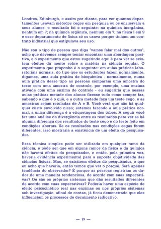 — 19 —
Londres, Edinburgh, e assim por diante, para ver quantos depar-
tamentos usavam métodos cegos em pesquisa ou os ensinavam a
seus alunos, o resultado foi o seguinte: na química inorgânica,
nenhum em 7; na química orgânica, nenhum em 7; na física l em 9
e esse departamento de física só os usava porque tinham um con-
trato industrial que estipulava seu uso.
Não sou o tipo de pessoa que diga "vamos falar mal dos outros",
acho que devemos sempre tentar encontrar uma abordagem posi-
tiva, e o experimento que estou sugerindo aqui é para ver se exis-
tem efeitos da mente sobre a matéria na ciência regular. O
experimento que proponho é o seguinte: em aulas práticas labo-
ratoriais normais, do tipo que os estudantes fazem normalmente,
digamos, uma aula prática de bioquímica - normalmente, numa
aula prática desse tipo as pessoas comparam uma amostra do
teste com uma amostra de controle, por exemplo, uma enzima
ativada com uma enzima de controle - eu sugeriria que nessas
aulas práticas metade dos alunos fizesse tudo como sempre faz,
sabendo o que é o quê, e a outra metade faça um teste cego, e as
amostras sejam rotuladas de A e B. Você verá que não há qual-
quer custo envolvido nisso; estamos fazendo a aula prática nor-
mal, a única diferença é a etiquetagem dos tubos. A seguir você
faz uma análise da divergência entre os resultados para ver se há
alguma diferença dos resultados do teste cego e do teste feito em
condições abertas. Se os resultados nas condições cegas forem
diferentes, isso mostraria a existência de um efeito do pesquisa-
dor.
Essa técnica simples pode ser utilizada em qualquer ramo da
ciência, e pode ser que em alguns ramos da física e da química
não haverá efeitos do pesquisador, e então, pela primeira vez,
haveria evidência experimental para a suposta objetividade das
ciências físicas. Mas, se existirem efeitos do pesquisador, o que
eu acho que haveria, então temos que ver o porquê. Será apenas
tendência do observador? É porque as pessoas registram os da-
dos de uma maneira tendenciosa, de acordo com suas expectati-
vas? Ou são os próprios sistemas que dão resultados diferentes
de acordo com suas expectativas? Poderia haver uma espécie de
efeito psicocinético real nas enzimas ou nos próprios sistemas
sob investigação, afinal de contas, já ficou demonstrado que eles
influenciam os processos de decaimento radioativo.
 