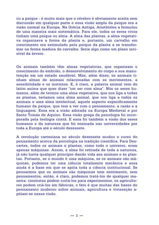— 2 —
ou a psique - é muito mais que o cérebro é obviamente aceita sem
discussão em qualquer parte e essa visão ampla da psique era a
visão normal na Europa. Na Grécia Antiga, Aristóteles a formulou
de uma maneira mais sistemática. Para ele, todos os seres vivos
tinham uma psique ou alma. A alma das plantas, a alma vegetati-
va organizava a forma da planta e, portanto, um carvalho em
crescimento era estimulado pela psique da planta a se transfor-
mar na forma madura do carvalho. Seria algo como um plano invi-
sível da árvore.
Os animais também têm almas vegetativas, que organizam o
crescimento do embrião, o desenvolvimento do corpo e sua manu-
tenção em um estado saudável. Mas, além disso, os animais ti-
nham almas de animais relacionadas com os movimentos, a
sensibilidade e os instintos. E, é claro, a palavra animal vem do
latim anima que quer dizer "um ser com alma". Nós os seres hu-
manos, além de termos uma alma vegetativa, que nos liga a todas
as plantas, teríamos uma alma animal, que nos liga a todos os
animais e uma alma intelectual, aquele aspecto especificamente
humano da psique, que tem a ver com o pensamento, a razão e a
linguagem. Essa era a visão adotada na Europa Medieval e por
Santo Tomás de Aquino. Essa visão grega da psicologia foi incor-
porada pela teologia cristã. E essa foi também a visão dos seres
humanos e da natureza que foi ensinada nas universidades por
toda a Europa até o século dezessete.
A revolução cartesiana no século dezessete mudou o curso do
pensamento acerca da psicologia na tradição científica. Para Des-
cartes, todos os animais e plantas, como todo o universo, eram
apenas máquinas. Assim, a alma foi retirada de toda a natureza,
já não havia qualquer princípio dando vida aos animais e às plan-
tas. Portanto, se o mundo é uma máquina, se os animais são má-
quinas, podemos ter uma ciência totalmente mecânica e essa
ainda é a base em que se apóia toda a ciência institucional. Se
pensarmos que os animais são máquinas sem sentimento, sem
pensamentos, então, é claro, podemos tratá-los de qualquer ma-
neira: cientistas podem cortá-los para experimentos, os agriculto-
res podem criá-los em fábricas; o fato é que muitas das bases do
pensamento moderno sobre animais, agricultura e vivisseção a-
póiam-se nessa visão.
 
