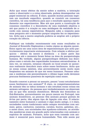 — 20 —
Acho que esses efeitos da mente sobre a matéria, a interação
entre o observador e a coisa observada, podem desempenhar um
papel essencial na ciência. É claro, quando muitas pessoas espe-
ram um resultado específico, quando se constrói um consenso
científico, há uma tendência para que o resultado apareça repeti-
damente nos experimentos. Mas até que ponto a construção de
consenso científico é a descoberta de uma realidade objetiva e
até que ponto é a criação ou uma moldagem da realidade de a-
cordo com nossas expectativas. Ninguém sabe a resposta para
essa pergunta até o momento porque ninguém fez os experimen-
tos. Acho que a mente ampliada poderia se ampliar até o próprio
coração da ciência.
Publiquei um trabalho recentemente com esses resultados no
Journal of Scientific Exploration e tenho cópias se alguém quiser.
Entro agora em uma outra área de experimentação que acho par-
ticularmente importante einteressante. Com relação a efeitos psí-
quicos - efeitos da mente à distância - a maior parte das
pesquisas até o momento foram feitas na área de parapsicologia
humana. Na verdade, alguns parapsicólogos definem sua disci-
plina como o estudo das capacidades humanas extraordinárias. A
meu ver, no entanto, estamos olhando no local errado se quiser-
mos realmente descobrir mais sobre esses fenômenos. Acho que
se essas coisas existem, elas provavelmente serão muito mais
freqüentes em animais do que em seres humanos. Pessoas urba-
nas e modernas são provavelmente o último lugar onde devemos
procurar fenômenos passíveis de repetição como esses.
Quando comecei a pensar no assunto, pensei "como estudaríamos
esses fenômenos nos animais?" É claro, os comportamentalistas
de animais têm os tabus normais e não estudam essas coisas em
animais selvagens. As pessoas que verdadeiramente as observam
são as que têm animais domésticos. Metade dos domicílios na
Grã-Bretanha, provavelmente um pouco menos em Portugal, tem
animais domésticos, as pessoas têm animais porque gostam de
tê-los por perto, têm algum tipo de ligação com eles. O relacio-
namento entre humanos e animais é algo muito antigo, e é claro,
sociedades rurais tradicionais estão sempre envolvidas com ani-
mais, gatos, cachorros, carneiros, cavalos, burros, galinhas, etc.,
e antes disso, nas sociedades dos açadores-coletores, as ativida-
des xamânicas eram em grande parte relacionadas com animais e
espíritos de animais. Portanto, acho que essa conexão com ani-
mais é essencial para nossa humanidade. Tem sido assim por
 