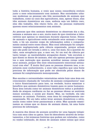 — 21 —
toda a história humana, e creio que nossa consciência evoluiu
junto a esse relacionamento com animais. Nas sociedades urba-
nas modernas as pessoas não têm necessidade de animais que
trabalhem, como no caso dos agricultores, mas, apesar disso, elas
têm animais domésticos em casa, embora seja um hábito caro,
eles dão trabalho, têm cheiro forte, etc. As pessoas realmente
querem esses relacionamentos com animais.
As pessoas que têm animais domésticos os observam dia a dia,
semana a semana ano a ano, muito mais do que cientistas e labo-
ratórios que apenas os examinam durante algumas horas. Donos
de animais e agricultores estão estudando seus animais o tempo
todo, e há um enorme corpo de informações sobre o comporta-
mento animal entre esses donos. Mas essa informação foi comple-
tamente negligenciada pela ciência organizada, porque acham
que não pode ser levada a sério e, uma vez mais, há a questão do
tabu, essa arrogância que, a meu ver, foi um mal da ciência por
tanto tempo: as mentalidades arrogantes dizem: "não escutem o
que dizem os donos de animais, eles são apenas pessoas ignoran-
tes e sem instrução que querem acreditar nessas coisas sobre
seus animais, porque têm esse relacionamento emocional antina-
tural com eles". É muito fácil para as pessoas dizerem isso, e re-
jeitarem esse conhecimento, e esse tabu significa que uma fonte
preciosa de informação que pode ser oferecida pelos donos de
animais foi completamente menosprezada.
Nas escolas e universidades veterinárias existe hoje uma área em
crescimento chamada de "estudos de animais companheiros" mas
o único financiamento para isso, na verdade, busca examinar o
benefício que animais domésticos trazem para os seres humanos.
Essa área estuda como ter animais domésticos reduz a probabili-
dade de ataques cardíacos ou faz as pessoas idosas se sentirem
menos sozinhas, e assim por diante. Mas, na verdade, ela não
examina os animais. Portanto, essa área foi completamente me-
nosprezada. Há um tabu sobre levar animais domésticos a sério,
assim como sobre levar paranormais a sério. Mas quando exami-
namos as coisas que os donos de animais dizem, há uma fonte
preciosa de informação.
A maioria dos donos de animais acredita ter uma ligação telepá-
tica com seus cães ou gatos. Isso foi descoberto através de levan-
tamentos, e há inúmeras histórias que podem ser coletadas, como
eu venho coletando, de donos de animais sobre coisas que seus
 