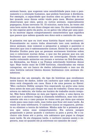 — 22 —
animais fazem, que sugerem uma sensibilidade para com o pen-
samento e a intenção humanos, que podem funcionar à distância.
Por exemplo, a capacidade que muitos cães ou gatos têm de sa-
ber quando seus donos estão vindo para casa. Muitas pessoas
observaram que cães, gatos ou outros animais, especialmente
papagaios, ficam nervosos 10, 15 minutos, meia hora, às vezes até
uma hora antes de seu dono chegar em casa. Os cães normalmen-
te vão esperar perto da porta, ou os gatos vão olhar por uma jane-
la ou mostrar algum comportamento característico que significa
que parece que sabem quando seu dono está a caminho de casa.
A primeira vez que eu ouvi essa história fiquei muito surpreso.
Pessoalmente eu nunca tinha observado isso com nenhum de
meus animais, mas comecei a perguntar a amigos e parentes e
descobri que isso é extremamente comum. Então fiz um apelo nos
Estados Unidos para que as pessoas enviassem histórias sobre
isso e colecionei muitas delas, o que me fez pensar que era um
fenômeno que realmente merecia ser investigado. Desde então
venho colocando anúncios em jornais e revistas na Grã-Bretanha,
na Alemanha, na Suíça e na França solicitando histórias desse
tipo. Hoje tenho mais de 2.000 histórias, classificadas em várias
categorias, em um banco de dados informatizado e isso me dá
uma história natural básica desses fenômenos com animais do-
mésticos.
Deixe-me dar um exemplo, do tipo de histórias que recebemos
neste banco de dados, sobre um cachorro que sabe quando seu
dono está chegando em casa. Essa é de uma pessoa no Havaí:
"Meu cachorro Debby sempre fica esperando na porta uma meia
hora antes de meu pai chegar em casa do trabalho. Como meu pai
estava no exército, ele tinha um horário de trabalho muito irregu-
lar. Não fazia diferença se meu pai ligava antes, e uma época eu
achei que o cachorro reagia à chamada telefônica, mas isso obvi-
amente não era o caso porque às vezes meu pai dizia que estava
vindo para casa mais cedo, mas tinha que ficar até mais tarde. Às
vezes ele nem telefonava. O cachorro nunca se enganava, portan-
to eu eliminei a teoria do telefone. Minha mãe foi a primeira pes-
soa que notou esse comportamento. Ela estava sempre
preparando o jantar quando o cachorro ia para a porta. Se o ca-
chorro não fosse até a porta, nós sabíamos que papai ia chegar
mais tarde. Se ele chegasse tarde, o cachorro mesmo assim o es-
perava, mas só quando ele já estivesse no caminho de casa".
 