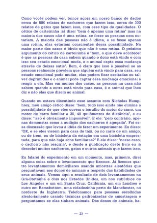 — 23 —
Como vocês podem ver, temos agora em nosso banco de dados
cerca de 580 relatos de cachorros que fazem isso, cerca de 300
relatos de gatos que fazem isso, com esse tipo de qualidades. O
cético de carteirinha irá dizer "bem é apenas uma rotina" mas na
maioria dos casos não é uma rotina, se fosse as pessoas nem no-
tariam. A maioria das pessoas não é idiota, e se fosse apenas
uma rotina, elas estariam conscientes dessa possibilidade. Na
maior parte dos casos é óbvio que não é uma rotina. O próximo
argumento do cético de carteirinha é "bom, o que deve acontecer
é que as pessoas da casa sabem quando o dono está vindo e com
isso seu estado emocional muda, e o animal capta essa mudança
através de deixas sutis". Bem, é claro que isso é possível se as
pessoas realmente prevêem que alguém está vindo para casa, seu
estado emocional pode mudar, elas podem ficar excitadas ou tal-
vez deprimidas e o animal pode captar essa mudança emocional e
reagir a ela. Mas em muitos dos casos, as pessoas na casa não
sabem quando a outra está vindo para casa, é o animal que lhes
diz e não elas que dizem ao animal.
Quando eu estava discutindo esse assunto com Nicholas Hump-
hrey, meu amigo cético disse: "bem, tudo isso ainda não elimina a
possibilidade de que eles ouvem o barulho do motor do carro, um
motor de carro familiar a 30, 40 quilômetros de distância", e eu
disse: "isso é obviamente impossível". E ele: "pelo contrário, ape-
nas demonstra como a audição dos cachorros é aguçada". Foi es-
sa discussão que levou à idéia de fazer um experimento. Eu disso:
"OK, e se eles vierem para casa de táxi, ou no carro de um amigo,
ou de trem, ou de bicicleta da estação em uma bicicleta empres-
tada, para que não haja sons familiares?" E ele disse: "nesse caso,
o cachorro não reagiria", e desde a publicação deste livro eu já
descobri muitos cachorros, gatos e outros animais que fazem isso.
Eu falarei do experimento em um momento, mas, primeiro, direi
alguma coisa sobre o levantamento que fizemos. Já fizemos qua-
tro levantamentos domiciliares usando amostras aleatórias que
perguntavam aos donos de animais a respeito das habilidades de
seus animais. Vemos aqui o resultado de dois levantamentos na
Grã-Bretanha e dois nos Estados Unidos, um nos subúrbios de
Los Angeles e um em Santa Cruz, Califórnia, um em Londres e
outro em Ramsbottom, uma cidadezinha perto de Manchester, no
nordeste da Inglaterra. Telefonamos para pessoas escolhidas
aleatoriamente usando técnicas padronizadas de amostragem e
perguntamos se elas tinham animais. Dos donos de animais, ha-
 