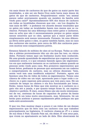 — 24 —
via mais donos de cachorros do que de gatos na maior parte das
localidades, a não ser em Santa Cruz onde havia mais donos de
gatos do que de cachorros. Perguntávamos: então "seu animal
parece saber previamente quando um membro da família está
vindo para casa?" Aproximadamente 50% dos donos de cachorro
em todas as localidades disseram que sim - em Los Angeles fo-
ram mais de 60% - e podemos ver através desses resultados que
os gatos em todas as localidades fazem isso menos que os ca-
chorros. Portanto há uma diferença clara entre gatos e cachorros,
mas eu acho que não é necessariamente porque os gatos sejam
menos sensíveis que os cães, apenas que a maior parte deles
simplesmente está menos interessada. Portanto, há uma diferen-
ça óbvia entre gatos e cães, os gatos também fazem, mas no caso
dos cachorros são muitos, pois cerca de 50% dos cachorros pare-
cem mostrar esse comportamento prévio.
Estamos falando de milhões de cães só na Europa. Todas as cida-
des e aldeias provavelmente têm um cão que faz isso, ou vários
deles. Portanto temos aqui um fenômeno muito bem conhecido.
Há uma grande quantidade de experiências que sugerem que isso
realmente ocorre, e o que estamos fazendo agora são experimen-
tos em que realmente testamos se os cachorros sabem quando as
pessoas estão vindo para casa. Nos primeiros experimentos que
foram feitos, pedíamos às pessoas que anotassem em um caderno
o comportamento do cachorro, mas os céticos disseram: "bem,
assim você tem uma tendência subjetiva". Portanto, agora nós
fazemos uma fita de vídeo de todos os experimentos. Temos uma
câmera de vídeo em um tripé, apontando para o lugar onde o ca-
chorro ou o gato esperam pela pessoa que vem para casa. Há um
controle de tempo na câmera e ela fica funcionando por horas.
Então, temos horas de filme que irão mostrar se o cachorro ou o
gato vão até a janela, e por quanto tempo ficam lá, um registro
objetivo e perfeito. É claro, esses filmes não são muito interessan-
tes de ver, centenas de horas de capachos de portas da frente
não são lá um tema muito emocionante, mas, felizmente, há um
botão para acelerar e passar rapidamente pêlos pedaços em que
nada está acontecendo.
O que vou lhes mostrar daqui a pouco é um vídeo de um desses
experimentos que foi feito com um cachorro com que trabalhei
principalmente na Inglaterra. O cachorro chama-se JT e o nome
de sua dona é Pam. Quando Pam sai, ela deixa JT com seus pais,
que vivem no apartamento ao lado do dela. Eles observaram há
 