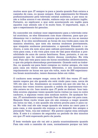 — 25 —
muitos anos que JT sempre ia para a janela quando Pam estava a
caminho de casa, ou quase sempre. Esse experimento foi filmado
profissionalmente pela televisão estatal austríaca, e por essa ra-
zão a trilha sonora é em alemão, embora seja um cachorro inglês.
Portanto, eu explicarei o que está acontecendo em inglês para
aqueles cujo alemão não é lá muito bom. O importante, aqui, é
que o experimento foi genuíno.
Eu concordei em realizar esse experimento para a televisão esta-
tal austríaca, se eles filmassem com duas câmeras, para que pu-
déssemos ver o cachorro e a pessoa que estava na rua ao mesmo
tempo. E se eles escolhessem as horas de sua vinda para casa de
maneira aleatória, que nem ela mesma soubesse previamente,
que ninguém soubesse previamente; o operador filmando o ca-
chorro, e nem ela nem seus pais sabiam previamente quando ela
viria para casa, e ela viria para casa de táxi para eliminar a pos-
sibilidade de sons de carros familiares. Esse, portanto, é um ex-
perimento que foi realizado dentro dessas condições. Na vida
real, Pam não vem para casa em horas escolhidas aleatoriamente,
e que ela própria desconheça previamente. Quando está no traba-
lho, ou quando sai para fazer compras ou visitar amigos, ela vem
para casa em vários momentos diferentes, e nós monitoramos
regularmente as horas em que ela volta, mais de 200 experimen-
tos foram monitorados, temos dezenas deles em vídeo.
O cachorro nem sempre reage, cerca de 85% das vezes JT real-
mente espera por ela quando ela está vindo para casa, cerca de
15% ele não o faz. Analisamos as ocasiões em que ele não faz, a
maioria das vezes ocorreu quando a cadela do apartamento vizi-
nho estava no cio. Isso mostra que JT pode se distrair. Isso tam-
bém ocorreu algumas vezes quando havia visitas na casa ou outro
cachorro, e algumas vezes sem nenhum motivo. De qualquer for-
ma, JT normalmente reage quando Pam decide que vai para casa.
Naquele filme vocês viram que ele não começa a reagir quando
ela entra no táxi, e sim quando ela estava pronta para ir para ca-
sa. Na vida real ele não reage quando ela entra no carro para ir
para casa, e sim quando ela começa a se despedir dos amigos e
pensando "bem, vou-me embora". Ele parece captar essa intenção
dela. E este é o número de segundos no período de dez minutos
em que JT está esperando perto da janela.
É bem verdade que ele vai até a janela ocasionalmente quando
Pam não está a caminho de casa, normalmente porque vai latir
 