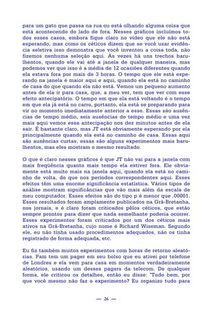 — 26 —
para um gato que passa na rua ou está olhando alguma coisa que
está acontecendo do lado de fora. Nesses gráficos incluímos to-
dos esses casos, embora fique claro no vídeo que ele não está
esperando, mas como os céticos dizem que se você usar evidên-
cia seletiva isso demonstra que você inventou a coisa toda, não
fizemos nenhuma seleção aqui. Às vezes há uns trechos baru-
lhentos, quando ele vai até a janela de qualquer maneira, mas
podemos ver que isso é a média de 12 ocasiões diferentes quando
ela estava fora por mais de 3 horas. O tempo que ele está espe-
rando na janela é maior aqui e aqui, quando ela está no caminho
de casa do que quando ela não está. Vemos um pequeno aumento
antes de ela ir para casa, que, a meu ver, tem que ver com esse
efeito antecipatório. O tempo em que ela está voltando é o tempo
em que ela já está no carro, portanto, ela está se preparando para
vir no momento imediatamente anterior a esse. Essas são ausên-
cias de tempo médio, seis ausências de tempo médio e uma vez
mais aqui vemos essa antecipação nos dez minutos antes de ela
sair. É bastante claro, mas JT está obviamente esperando por ela
principalmente quando ela está no caminho de casa. Essas aqui
são ausências curtas, essas são alguns experimentos mais baru-
lhentos, mas eles mostram o mesmo resultado.
O que é claro nesses gráficos é que JT não vai para a janela com
mais freqüência quanto mais tempo ela estiver fora. Ele obvia-
mente está muito mais na janela aqui, quando ela está no cami-
nho de volta, do que nos períodos correspondentes aqui. Esses
efeitos têm uma enorme significância estatística. Vários tipos de
análise mostram significâncias que vão mais além da escala de
meu computador. Esses efeitos são do tipo p é menor que .00001.
Esses resultados foram amplamente publicados na Grã-Bretanha,
nos jornais, e é claro foram criticados pêlos céticos, que estão
sempre prontos para dizer que nada semelhante poderia ocorrer.
Esses experimentos foram criticados por um dos céticos mais
ativos na Grã-Bretanha, cujo nome é Richard Wiseman. Segundo
ele, eu não tinha usado procedimentos adequados, não os tinha
registrado de forma adequada, etc.
Eu fiz também muitos experimentos com horas de retorno aleató-
rias. Pam tem um pager em seu bolso que eu ativei por telefone
de Londres e ela vem para casa em momentos verdadeiramente
aleatórios, usando um desses pagers da telecom. De qualquer
forma, ele criticou os detalhes, então eu disse: "Tudo bem, por
que você mesmo não faz o experimento? Eu organizo tudo para
 
