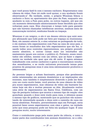 — 27 —
que você possa fazê-lo com o mesmo cachorro. Emprestamos uma
câmera de vídeo, Pam irá onde você quiser, o seu ajudante ficará
observando-a". Na verdade, então, o próprio Wiseman filmou o
cachorro e ficou no apartamento dos pais da Pam, enquanto seu
ajudante ia com a Pam para pubs, ou outros lugares, até que em
um momento determinado aleatoriamente fosse decidido que eles
voltariam para casa. Eles checavam o tempo todo para garantir
que não haveria chamadas telefônicas secretas, nenhum meio de
comunicação invisível, nenhuma fraude ou trapaça.
Wiseman é um mágico, e ele é um desses céticos que está sem-
pre afirmando que tudo pode ser feito por trapaça ou ilusionismo.
Bem, ele mesmo esteve lá, e eles estavam se protegendo de tudo,
e ele realizou três experimentos com Pam na casa de seus pais, e
esses foram os resultados dos três experimentos que ele fez, u-
sando todos seus controles rigorosíssimos, seu próprio procedi-
mento aleatório, e outras coisas mais (os resultados são
exatamente iguais aos outros; o público ri). Portanto, esses resul-
tados são sólidos, mesmo com um cético, que ao fazer o experi-
mento na verdade não quer que ele dê certo. E agora estamos
trabalhando com outros cachorros e gatos e encontramos resulta-
dos semelhantes, e se vocês estiverem procurando temas para
projetos de pesquisas essa é uma área extremamente produtiva e
interessante.
As pessoas leigas a acham fascinante, porque elas geralmente
estão interessadas em animais domésticos e as implicações são
enormes, mas também é simplesmente divertido e pode ser feito
com um custo muito baixo, você precisa de uma câmera de vídeo
pra esses experimentos, mas câmeras de vídeo são bastante ba-
ratas hoje em dia e muitas pessoas as têm. Atualmente realizo
uma série de experimentos em Santa Cruz, Califórnia, com um
tipo de periquito italiano que mostra o mesmo tipo de reação: eles
guincham quando o dono está vindo para casa, e obtemos quase
o mesmo tipo de gráficos, mostrando que os guinchos vão aumen-
tando de intensidade quando o dono está a caminho de casa em
horas aleatórias. Portanto, provavelmente aqui em Portugal, seria
possível fazer esses experimentos com cães e gatos, na verdade
acho que essa pesquisa pode ser feita em qualquer lugar. É uma
pesquisa muito, muito interessante.
Como o contribuinte paga pela maior parte da ciência, e como a
maior parte dos contribuintes tem animais domésticos, se a ciên-
 