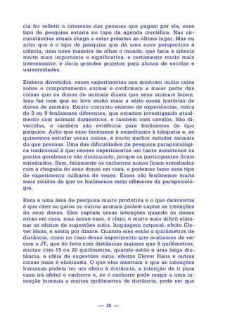 — 28 —
cia for refletir o interesse das pessoas que pagam por ela, esse
tipo de pesquisa estaria no topo da agenda científica. Nas cir-
cunstâncias atuais chega a estar próximo ao último lugar. Mas eu
acho que é o tipo de pesquisa que dá uma nova perspectiva à
ciência, uma nova maneira de olhar o mundo, que faria a ciência
muito mais importante e significativa, e certamente muito mais
interessante, e daria grandes projetos para alunos de escolas e
universidades.
Embora divertidos, esses experimentos nos mostram muita coisa
sobre o comportamento animal e confirmam a maior parte das
coisas que os donos de animais dizem que seus animais fazem.
Isso faz com que eu leve muito mais a sério essas histórias de
donos de animais. Existe conjunto enorme de experiências, cerca
de 8 ou 9 fenômenos diferentes, que estamos investigando atual-
mente com animais domésticos, e também com cavalos. São di-
vertidos, e também são evidência para fenômenos do tipo
psíquico. Acho que esse fenômeno é semelhante à telepatia e, se
quisermos estudar essas coisas, é muito melhor estudar animais
do que pessoas. Uma das dificuldades da pesquisa parapsicológi-
ca tradicional é que nesses experimentos um tanto monótonos os
pontos geralmente vão diminuindo, porque os participantes ficam
entediados. Bem, felizmente os cachorros nunca ficam entediados
com a chegada de seus donos em casa, e podemos fazer esse tipo
de experimento milhares de vezes. Esses são fenômenos muito
mais sólidos do que os fenômenos meio efêmeros da parapsicolo-
gia.
Essa é uma área de pesquisa muito produtiva e o que demonstra
é que cães ou gatos ou outros animais podem captar as intenções
de seus donos. Eles captam essas intenções quando os donos
estão em casa, mas nesse caso, é claro, é muito mais difícil elimi-
nar os efeitos de sugestões sutis, linguagem corporal, efeito Cle-
ver Hans, e assim por diante. Quando eles estão a quilômetros de
distância, como no caso desse experimento que acabamos de ver
com o JT, que foi feito com distâncias maiores que 8 quilômetros,
muitas com 15 ou 20 quilômetros, quando estão a uma larga dis-
tância, a idéia de sugestões sutis, efeitos Clever Hans e outras
coisas mais é eliminada. O que eles mostram é que as intenções
humanas podem ter um efeito à distância, a intenção de ir para
casa irá afetar o cachorro e, se o cachorro pode reagir a uma in-
tenção humana a muitos quilômetros de distância, pode ser que
 
