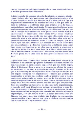— 29 —
um ser humano também possa responder a uma intenção humana
a muitos quilômetros de distância.
A interconexão de pessoas através da intenção a grandes distân-
cias é, é claro, algo que as culturas tradicionais pressupõem. Mas
é uma daquelas áreas que sempre foi um tabu para o tipo de
dogmatismo racionalista da ciência moderna. Acho que esse es-
tudo de intenção à distância abre uma enorme área de diálogo
potencial com tradições espirituais. No decorrer dos últimos anos,
venho mantendo uma série de diálogos com Mathew Fox, um pa-
dre e teólogo norte-americano, uma pessoa com mente aberta e
interessante, e exploramos como essas novas idéias oriundas
desse tipo de pesquisa pode nos dar uma idéia mais ampla da
noção de alma e da psique em geral. Também abre uma nova
possibilidade de pensamento sobre o poder da oração, que tem
muito que ver com intenção. As pessoas que rezam acreditam
que suas intenções podem ter resultados à distância sem saber
bem como isso funciona e, se cães podem reagir a intenções à
distância, então há uma nova área de diálogo abrindo-se aqui,
que é extremamente interessante. Discutimos isso em nosso livro
Natural grace, que é uma série de diálogos sobre questões desse
tipo.
O ponto de vista convencional, é que, se você rezar, tudo o que
acontece é uma série de pequenas mudanças elétricas e químicas
em sua cabeça e é praticamente impossível que isso tenha algum
efeito à distância. Bem, a meu ver a mente e os efeitos da mente
se estendem no espaço, através da percepção, através da inten-
ção e através daquilo que queremos que aconteça no mundo. Eu
dei alguns exemplos de experimentos simples que podem ser
examinados e outros que podem também mostrar que a mente
pode estar relacionada ao corpo, através do fato de que ela se
estende espacialmente por toda a área onde a imagem de nosso
corpo está. Acho que esses efeitos são mediados por campos mór-
ficos que mantêm unidas partes de sistemas auto-organizadores,
e quando você está lidando com animais domésticos e seus do-
nos, por exemplo, a maneira como os campos mórficos se organi-
zam depende do fato de que cada sistema, em todos os níveis de
organização, têm um campo mórfico, e esses poderiam estar em
átomos, em moléculas, em cristais, em órgãos, em organismos,
em sociedades, e acho mesmo que cada sociedade tem um campo
mórfico para todo o agrupamento social.
 