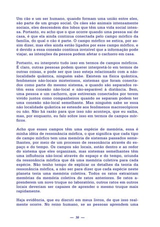 — 30 —
Um cão e um ser humano, quando formam uma união entre eles,
são parte de um grupo social. Os cães são animais intensamente
sociais, eles descendem dos lobos que têm uma vida social inten-
sa. Portanto, eu acho que o que ocorre quando uma pessoa sai de
casa, é que ela ainda continua conectada pelo campo mórfico da
família, do qual o cão é parte. O campo mórfico se estica, por as-
sim dizer, mas eles ainda estão ligados por esse campo mórfico, e
é devido a essa conexão contínua invisível que a informação pode
viajar, as intenções da pessoa podem afetar o cachorro em casa.
Portanto, eu interpreto tudo isso em termos de campos mórficos.
É claro, outras pessoas podem querer interpretá-lo em termos de
outras coisas, e pode ser que isso esteja relacionado com a não-
localidade quântica, ninguém sabe. Existem na física quântica,
fenômenos não-locais misteriosos, sistemas que foram conecta-
dos como parte do mesmo sistema, e quando são separados re-
têm essa conexão não-local e não-separável à distância. Bem,
uma pessoa e um cachorro, que estiveram conectados por terem
vivido juntos como companheiros quando se separam podem ter
uma conexão não-local semelhante. Mas ninguém sabe se essa
não localidade quântica se estende aos fenômenos macroscópicos
ou não. Não há razão para que isso não aconteça, que eu saiba,
mas, por enquanto, eu falo sobre isso em termos de campos mór-
ficos.
Acho que esses campos têm uma espécie de memória, essa é
minha idéia de ressonância mórfica, o que significa que cada tipo
de campo mórfico tem uma memória de sistemas passados seme-
lhantes, por meio de um processo de ressonância através do es-
paço e do tempo. Os campos são locais, estão dentro e ao redor
do sistema que eles organizam, mas sistemas semelhantes têm
uma influência não-local através do espaço e do tempo, oriunda
da ressonância mórfica que dá uma memória coletiva para cada
espécie. Não tenho tempo de explicar os detalhes da teoria da
ressonância mórfica, a não ser para dizer que cada espécie neste
planeta teria uma memória coletiva. Todos os ratos extrairiam
memórias da memória coletiva de ratos anteriores. Se ratos a-
prenderem um novo truque no laboratório, outros ratos em outros
locais deveriam ser capazes de aprender o mesmo truque mais
rapidamente.
Haja evidência, que eu discuti em meus livros, de que isso real-
mente ocorre. No reino humano, se as pessoas aprendem uma
 