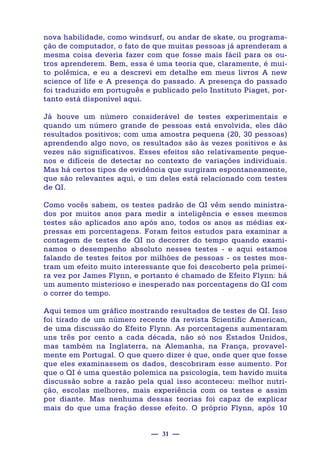 — 31 —
nova habilidade, como windsurf, ou andar de skate, ou programa-
ção de computador, o fato de que muitas pessoas já aprenderam a
mesma coisa deveria fazer com que fosse mais fácil para os ou-
tros aprenderem. Bem, essa é uma teoria que, claramente, é mui-
to polêmica, e eu a descrevi em detalhe em meus livros A new
science of life e A presença do passado. A presença do passado
foi traduzido em português e publicado pelo Instituto Piaget, por-
tanto está disponível aqui.
Já houve um número considerável de testes experimentais e
quando um número grande de pessoas está envolvida, eles dão
resultados positivos; com uma amostra pequena (20, 30 pessoas)
aprendendo algo novo, os resultados são às vezes positivos e às
vezes não significativos. Esses efeitos são relativamente peque-
nos e difíceis de detectar no contexto de variações individuais.
Mas há certos tipos de evidência que surgiram espontaneamente,
que são relevantes aqui, e um deles está relacionado com testes
de QI.
Como vocês sabem, os testes padrão de QI vêm sendo ministra-
dos por muitos anos para medir a inteligência e esses mesmos
testes são aplicados ano após ano, todos os anos as médias ex-
pressas em porcentagens. Foram feitos estudos para examinar a
contagem de testes de QI no decorrer do tempo quando exami-
namos o desempenho absoluto nesses testes - e aqui estamos
falando de testes feitos por milhões de pessoas - os testes mos-
tram um efeito muito interessante que foi descoberto pela primei-
ra vez por James Flynn, e portanto é chamado de Efeito Flynn: há
um aumento misterioso e inesperado nas porcentagens do QI com
o correr do tempo.
Aqui temos um gráfico mostrando resultados de testes de QI. Isso
foi tirado de um número recente da revista Scientific American,
de uma discussão do Efeito Flynn. As porcentagens aumentaram
uns três por cento a cada década, não só nos Estados Unidos,
mas também na Inglaterra, na Alemanha, na França, provavel-
mente em Portugal. O que quero dizer é que, onde quer que fosse
que eles examinassem os dados, descobriram esse aumento. Por
que o QI é uma questão polemica na psicologia, tem havido muita
discussão sobre a razão pela qual isso aconteceu: melhor nutri-
ção, escolas melhores, mais experiência com os testes e assim
por diante. Mas nenhuma dessas teorias foi capaz de explicar
mais do que uma fração desse efeito. O próprio Flynn, após 10
 