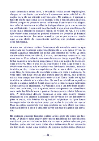 — 32 —
anos pensando sobre isso, e testando todas essas explicações,
chegou à conclusão que o efeito é desconcertante, não há expli-
cação para ele na ciência convencional. No entanto, é apenas o
tipo de efeito que seria de se esperar com a ressonância mórfica.
Não é porque as pessoas estão realmente ficando mais inteligen-
tes, não há nenhuma evidência independente para um aumento
na inteligência. O que está acontecendo é que elas simplesmente
estão mais eficientes quando fazem os testes de QI, e eu acho
que estão mais eficientes porque milhões de pessoas já fizeram
os mesmos testes. Portanto, acredito que o que estamos vendo
aqui é um efeito de ressonância mórfica, que poderia explicar
esse fenômeno.
A meu ver existem muitos fenômenos de memória coletiva que
poderiam ser testados experimentalmente e, em meus livros, eu
sugiro algumas maneiras de como isso poderia ser feito. A idéia
de memória coletiva não é, é claro, unicamente associada com
essa teoria. Com relação aos seres humanos, Jung, o psicólogo, já
tinha sugerido uma idéia semelhante com sua noção do inconsci-
ente coletivo. Mas o que estou sugerindo é que algo como o in-
consciente coletivo não é apenas um fenômeno humano, animais
também o têm, todas as espécies o têm e, com efeito, acho que
esse tipo de processo da memória opera em toda a natureza. Se
você fizer um novo cristal que nunca existiu antes, não poderia
existir um campo mórfico para esse cristal. Essa teoria se aplica
também a cristais e a moléculas. Se você o cristalizar repetida-
mente o campo mórfico ficará mais forte, e ficaria mais fácil para
a substância se cristalizar. Na verdade isso é um fato bem conhe-
cido dos químicos, isso é que os novos compostos se cristalizam
com mais facilidade com o passar do tempo nos vários laborató-
rios. A explicação desses químicos é que isso ocorre porque
fragmentos dos cristais anteriores são levados de um laboratório
para o outro, nas barbas de químicos migrantes ou que foram
transportados da atmosfera como partículas invisíveis de poeira.
Mas eu estou sugerindo que isso poderia ser um efeito da resso-
nância mórfica e essa é uma das áreas em que ela pode ser testa-
da.
Na química existem também outras áreas onde ela pode ser tes-
tada. O quadro mais importante desse fenômeno de ressonância
mórfica é que as chamadas leis da natureza podem não ser pré-
fixadas, pode ser que nem todas elas estivessem lá no momento
do big bang, como uma espécie de código napoleônico cósmico.
 