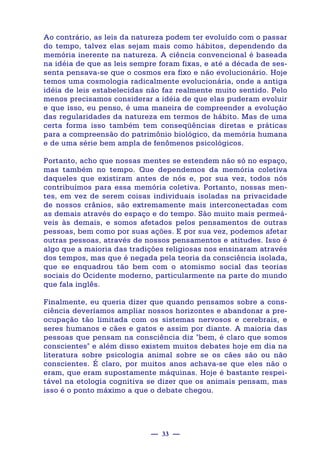 — 33 —
Ao contrário, as leis da natureza podem ter evoluído com o passar
do tempo, talvez elas sejam mais como hábitos, dependendo da
memória inerente na natureza. A ciência convencional é baseada
na idéia de que as leis sempre foram fixas, e até a década de ses-
senta pensava-se que o cosmos era fixo e não evolucionário. Hoje
temos uma cosmologia radicalmente evolucionária, onde a antiga
idéia de leis estabelecidas não faz realmente muito sentido. Pelo
menos precisamos considerar a idéia de que elas puderam evoluir
e que isso, eu penso, é uma maneira de compreender a evolução
das regularidades da natureza em termos de hábito. Mas de uma
certa forma isso também tem conseqüências diretas e práticas
para a compreensão do patrimônio biológico, da memória humana
e de uma série bem ampla de fenômenos psicológicos.
Portanto, acho que nossas mentes se estendem não só no espaço,
mas também no tempo. Que dependemos da memória coletiva
daqueles que existiram antes de nós e, por sua vez, todos nós
contribuímos para essa memória coletiva. Portanto, nossas men-
tes, em vez de serem coisas individuais isoladas na privacidade
de nossos crânios, são extremamente mais interconectadas com
as demais através do espaço e do tempo. São muito mais permeá-
veis às demais, e somos afetados pelos pensamentos de outras
pessoas, bem como por suas ações. E por sua vez, podemos afetar
outras pessoas, através de nossos pensamentos e atitudes. Isso é
algo que a maioria das tradições religiosas nos ensinaram através
dos tempos, mas que é negada pela teoria da consciência isolada,
que se enquadrou tão bem com o atomismo social das teorias
sociais do Ocidente moderno, particularmente na parte do mundo
que fala inglês.
Finalmente, eu queria dizer que quando pensamos sobre a cons-
ciência deveríamos ampliar nossos horizontes e abandonar a pre-
ocupação tão limitada com os sistemas nervosos e cerebrais, e
seres humanos e cães e gatos e assim por diante. A maioria das
pessoas que pensam na consciência diz "bem, é claro que somos
conscientes" e além disso existem muitos debates hoje em dia na
literatura sobre psicologia animal sobre se os cães são ou não
conscientes. É claro, por muitos anos achava-se que eles não o
eram, que eram supostamente máquinas. Hoje é bastante respei-
tável na etologia cognitiva se dizer que os animais pensam, mas
isso é o ponto máximo a que o debate chegou.
 