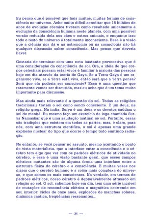 — 34 —
Eu penso que é possível que haja muitas, muitas formas de cons-
ciência no universo. Acho muito difícil acreditar que 15 bilhões de
anos de evolução cósmica tiveram como resultado unicamente a
evolução da consciência humana neste planeta, com uma possível
versão reduzida dela nos cães e outros animais, e enquanto isso
todo o resto do universo é totalmente inconsciente. Essa é a visão
que a ciência nos dá e na astronomia ou na cosmologia não há
qualquer discussão sobre consciência. Mas penso que deveria
haver.
Gostaria de terminar com uma nota bastante provocativa que é
uma consideração da consciência do sol. Ora, a idéia de que cor-
pos celestiais possam estar vivos é familiar à maioria das pessoas
hoje em dia através da teoria de Gaya. Se a Terra Gaya é um or-
ganismo vivo, se a Terra está viva, então será que a Terra pensa?
Será que ela poderia ser consciente? Essa é uma questão que
raramente vemos ser discutida, mas eu acho que é um tema muito
importante para discussão.
Mas ainda mais relevante é a questão do sol. Todas as religiões
tradicionais tratam o sol como sendo consciente. É um deus, na
religião grega. Na índia, Surya é um deus e os devotos saúdam o
sol de manhã. Eu mesmo faço um exercício de ioga chamada Sur-
ya Namaskar que é uma saudação matinal ao sol. Portanto, essas
são tradições que existem em todas as partes, mas, é claro, para
nós, com uma estrutura científica, o sol é apenas uma grande
explosão nuclear do tipo que ocorre o tempo todo emitindo radia-
ção.
No entanto, se você pensar no assunto, mesmo aceitando o ponto
de vista materialista, que a interface entre a consciência e o cé-
rebro tem algo que ver com os padrões elétricos de atividade no
cérebro, e essa é uma visão bastante geral, que esses campos
elétricos mutantes são de alguma forma uma interface entre a
estrutura física do cérebro e a consciência. E muitas vezes nos
dizem que o cérebro humano é a coisa mais complexa do univer-
so, e que somos os mais conscientes. Na verdade, em termos de
padrões elétricos, nosso cérebro é deploravelmente atrasado em
relação ao sol. O sol, sabemos hoje em dia, tem uma série incrível
de mutações de ressonância elétrica e magnética ocorrendo em
seu interior: ciclos de onze anos, explosões de manchas solares,
dinâmica caótica, freqüências ressonantes...
 